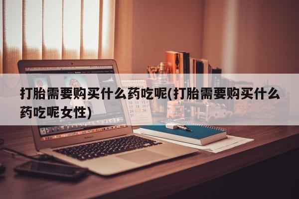 打胎药专卖微信全国包邮打胎需要购买什么药吃呢(打胎需要购买什么药吃呢女性)